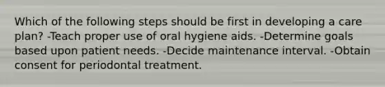 Which of the following steps should be first in developing a care plan? -Teach proper use of oral hygiene aids. -Determine goals based upon patient needs. -Decide maintenance interval. -Obtain consent for periodontal treatment.