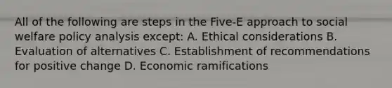 All of the following are steps in the Five-E approach to social welfare policy analysis except: A. Ethical considerations B. Evaluation of alternatives C. Establishment of recommendations for positive change D. Economic ramifications