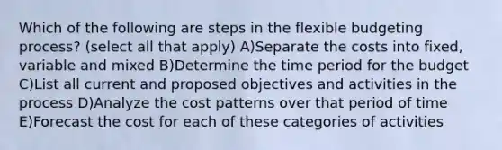 Which of the following are steps in the flexible budgeting process? (select all that apply) A)Separate the costs into fixed, variable and mixed B)Determine the time period for the budget C)List all current and proposed objectives and activities in the process D)Analyze the cost patterns over that period of time E)Forecast the cost for each of these categories of activities