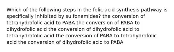 Which of the following steps in the folic acid synthesis pathway is specifically inhibited by sulfonamides? the conversion of tetrahydrofolic acid to PABA the conversion of PABA to dihydrofolic acid the conversion of dihydrofolic acid to tetrahydrofolic acid the conversion of PABA to tetrahydrofolic acid the conversion of dihydrofolic acid to PABA