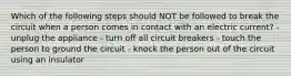 Which of the following steps should NOT be followed to break the circuit when a person comes in contact with an electric current? - unplug the appliance - turn off all circuit breakers - touch the person to ground the circuit - knock the person out of the circuit using an insulator