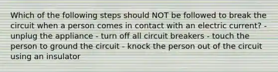 Which of the following steps should NOT be followed to break the circuit when a person comes in contact with an electric current? - unplug the appliance - turn off all circuit breakers - touch the person to ground the circuit - knock the person out of the circuit using an insulator