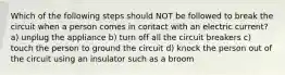 Which of the following steps should NOT be followed to break the circuit when a person comes in contact with an electric current? a) unplug the appliance b) turn off all the circuit breakers c) touch the person to ground the circuit d) knock the person out of the circuit using an insulator such as a broom