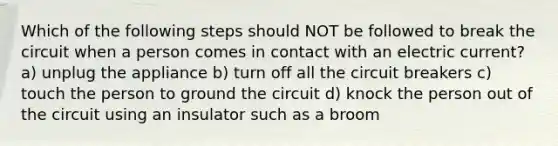 Which of the following steps should NOT be followed to break the circuit when a person comes in contact with an electric current? a) unplug the appliance b) turn off all the circuit breakers c) touch the person to ground the circuit d) knock the person out of the circuit using an insulator such as a broom