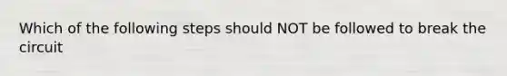 Which of the following steps should NOT be followed to break the circuit