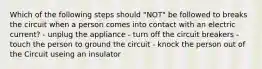 Which of the following steps should "NOT" be followed to breaks the circuit when a person comes into contact with an electric current? - unplug the appliance - turn off the circuit breakers - touch the person to ground the circuit - knock the person out of the Circuit useing an insulator