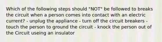 Which of the following steps should "NOT" be followed to breaks the circuit when a person comes into contact with an electric current? - unplug the appliance - turn off the circuit breakers - touch the person to ground the circuit - knock the person out of the Circuit useing an insulator