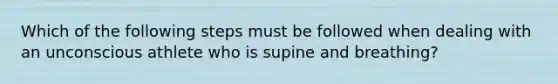 Which of the following steps must be followed when dealing with an unconscious athlete who is supine and breathing?