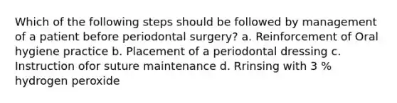 Which of the following steps should be followed by management of a patient before periodontal surgery? a. Reinforcement of Oral hygiene practice b. Placement of a periodontal dressing c. Instruction ofor suture maintenance d. Rrinsing with 3 % hydrogen peroxide