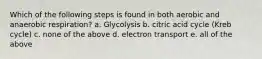 Which of the following steps is found in both aerobic and anaerobic respiration? a. Glycolysis b. citric acid cycle (Kreb cycle) c. none of the above d. electron transport e. all of the above