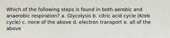 Which of the following steps is found in both aerobic and anaerobic respiration? a. Glycolysis b. citric acid cycle (Kreb cycle) c. none of the above d. electron transport e. all of the above