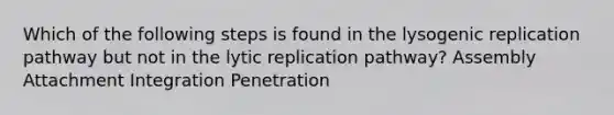 Which of the following steps is found in the lysogenic replication pathway but not in the lytic replication pathway? Assembly Attachment Integration Penetration