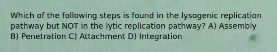 Which of the following steps is found in the lysogenic replication pathway but NOT in the lytic replication pathway? A) Assembly B) Penetration C) Attachment D) Integration