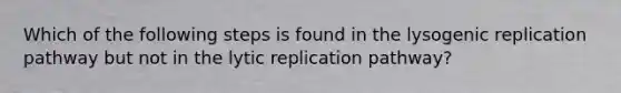 Which of the following steps is found in the lysogenic replication pathway but not in the lytic replication pathway?