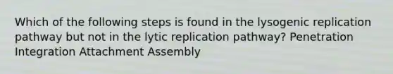 Which of the following steps is found in the lysogenic replication pathway but not in the lytic replication pathway? Penetration Integration Attachment Assembly