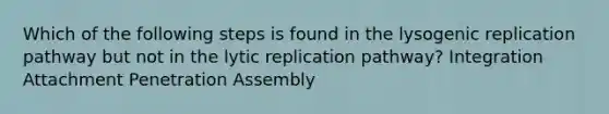 Which of the following steps is found in the lysogenic replication pathway but not in the lytic replication pathway? Integration Attachment Penetration Assembly