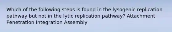 Which of the following steps is found in the lysogenic replication pathway but not in the lytic replication pathway? Attachment Penetration Integration Assembly