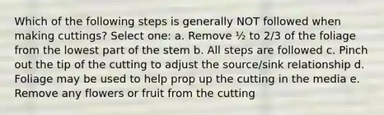 Which of the following steps is generally NOT followed when making cuttings? Select one: a. Remove ½ to 2/3 of the foliage from the lowest part of the stem b. All steps are followed c. Pinch out the tip of the cutting to adjust the source/sink relationship d. Foliage may be used to help prop up the cutting in the media e. Remove any flowers or fruit from the cutting