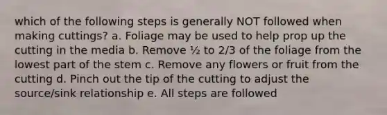 which of the following steps is generally NOT followed when making cuttings? a. Foliage may be used to help prop up the cutting in the media b. Remove ½ to 2/3 of the foliage from the lowest part of the stem c. Remove any flowers or fruit from the cutting d. Pinch out the tip of the cutting to adjust the source/sink relationship e. All steps are followed