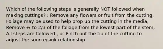 Which of the following steps is generally NOT followed when making cuttings? : Remove any flowers or fruit from the cutting, Foliage may be used to help prop up the cutting in the media, Remove ½ to 2/3 of the foliage from the lowest part of the stem, All steps are followed , or Pinch out the tip of the cutting to adjust the source/sink relationship