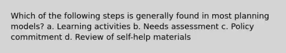 Which of the following steps is generally found in most planning models? a. Learning activities b. Needs assessment c. Policy commitment d. Review of self-help materials