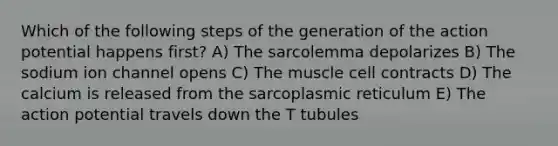 Which of the following steps of the generation of the action potential happens first? A) The sarcolemma depolarizes B) The sodium ion channel opens C) The muscle cell contracts D) The calcium is released from the sarcoplasmic reticulum E) The action potential travels down the T tubules