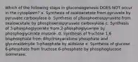 Which of the following steps in gluconeogenesis DOES NOT occur in the cytoplasm? a. Synthesis of oxaloacetate from pyruvate by pyruvate carboxylase b. Synthesis of phosphoenolpyruvate from oxaloacetate by phosphoenolpyruvate carboxylase c. Synthesis of 3-phosphoglycerate from 2-phosphoglycerate by phosphoglycerate mutase. d. Synthesis of fructose 1,6 bisphosphate from dihydroxyacetone phosphate and glyceraldehyde 3-phosphate by aldolase e. Synthesis of glucose 6-phosphate from fructose 6-phosphate by phosphoglucose isomerase.