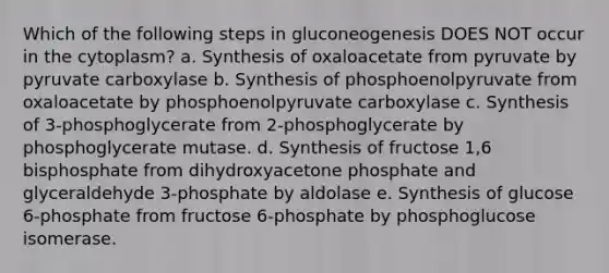 Which of the following steps in gluconeogenesis DOES NOT occur in the cytoplasm? a. Synthesis of oxaloacetate from pyruvate by pyruvate carboxylase b. Synthesis of phosphoenolpyruvate from oxaloacetate by phosphoenolpyruvate carboxylase c. Synthesis of 3-phosphoglycerate from 2-phosphoglycerate by phosphoglycerate mutase. d. Synthesis of fructose 1,6 bisphosphate from dihydroxyacetone phosphate and glyceraldehyde 3-phosphate by aldolase e. Synthesis of glucose 6-phosphate from fructose 6-phosphate by phosphoglucose isomerase.