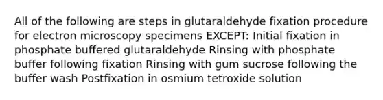 All of the following are steps in glutaraldehyde fixation procedure for electron microscopy specimens EXCEPT: Initial fixation in phosphate buffered glutaraldehyde Rinsing with phosphate buffer following fixation Rinsing with gum sucrose following the buffer wash Postfixation in osmium tetroxide solution