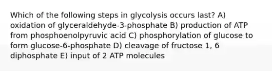 Which of the following steps in glycolysis occurs last? A) oxidation of glyceraldehyde-3-phosphate B) production of ATP from phosphoenolpyruvic acid C) phosphorylation of glucose to form glucose-6-phosphate D) cleavage of fructose 1, 6 diphosphate E) input of 2 ATP molecules