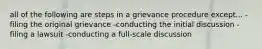 all of the following are steps in a grievance procedure except... -filing the original grievance -conducting the initial discussion -filing a lawsuit -conducting a full-scale discussion