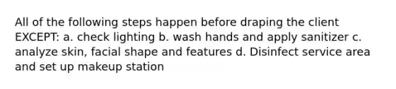 All of the following steps happen before draping the client EXCEPT: a. check lighting b. wash hands and apply sanitizer c. analyze skin, facial shape and features d. Disinfect service area and set up makeup station