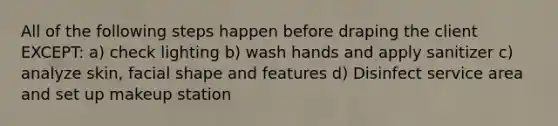 All of the following steps happen before draping the client EXCEPT: a) check lighting b) wash hands and apply sanitizer c) analyze skin, facial shape and features d) Disinfect service area and set up makeup station