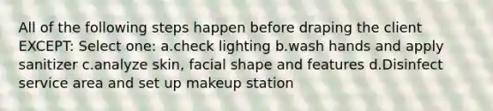 All of the following steps happen before draping the client EXCEPT: Select one: a.check lighting b.wash hands and apply sanitizer c.analyze skin, facial shape and features d.Disinfect service area and set up makeup station