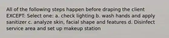 All of the following steps happen before draping the client EXCEPT: Select one: a. check lighting b. wash hands and apply sanitizer c. analyze skin, facial shape and features d. Disinfect service area and set up makeup station