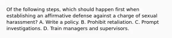 Of the following steps, which should happen first when establishing an affirmative defense against a charge of sexual harassment? A. Write a policy. B. Prohibit retaliation. C. Prompt investigations. D. Train managers and supervisors.