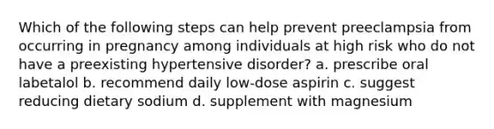 Which of the following steps can help prevent preeclampsia from occurring in pregnancy among individuals at high risk who do not have a preexisting hypertensive disorder? a. prescribe oral labetalol b. recommend daily low-dose aspirin c. suggest reducing dietary sodium d. supplement with magnesium