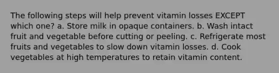 The following steps will help prevent vitamin losses EXCEPT which one? a. Store milk in opaque containers. b. Wash intact fruit and vegetable before cutting or peeling. c. Refrigerate most fruits and vegetables to slow down vitamin losses. d. Cook vegetables at high temperatures to retain vitamin content.