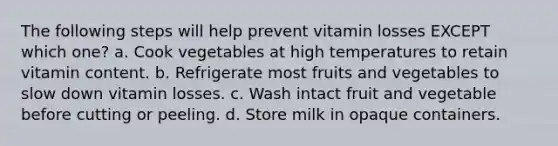 The following steps will help prevent vitamin losses EXCEPT which one? a. Cook vegetables at high temperatures to retain vitamin content. b. Refrigerate most fruits and vegetables to slow down vitamin losses. c. Wash intact fruit and vegetable before cutting or peeling. d. Store milk in opaque containers.