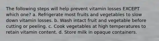 The following steps will help prevent vitamin losses EXCEPT which one? a. Refrigerate most fruits and vegetables to slow down vitamin losses. b. Wash intact fruit and vegetable before cutting or peeling. c. Cook vegetables at high temperatures to retain vitamin content. d. Store milk in opaque containers.