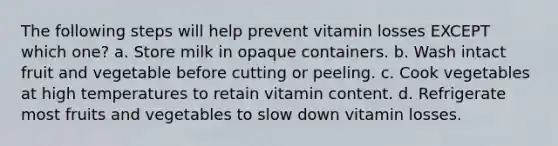 The following steps will help prevent vitamin losses EXCEPT which one? a. Store milk in opaque containers. b. Wash intact fruit and vegetable before cutting or peeling. c. Cook vegetables at high temperatures to retain vitamin content. d. Refrigerate most fruits and vegetables to slow down vitamin losses.