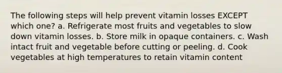 The following steps will help prevent vitamin losses EXCEPT which one? a. Refrigerate most fruits and vegetables to slow down vitamin losses. b. Store milk in opaque containers. c. Wash intact fruit and vegetable before cutting or peeling. d. Cook vegetables at high temperatures to retain vitamin content