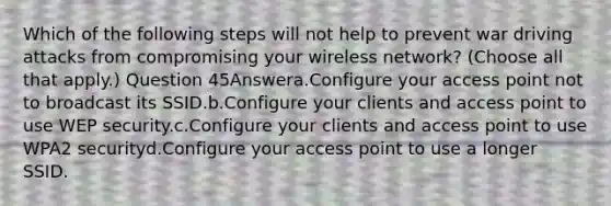 Which of the following steps will not help to prevent war driving attacks from compromising your wireless network? (Choose all that apply.) Question 45Answera.Configure your access point not to broadcast its SSID.b.Configure your clients and access point to use WEP security.c.Configure your clients and access point to use WPA2 securityd.Configure your access point to use a longer SSID.