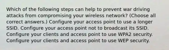 Which of the following steps can help to prevent war driving attacks from compromising your wireless network? (Choose all correct answers.) Configure your access point to use a longer SSID. Configure your access point not to broadcast its SSID. Configure your clients and access point to use WPA2 security. Configure your clients and access point to use WEP security.