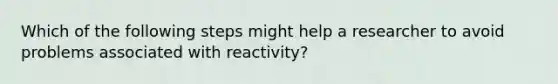 Which of the following steps might help a researcher to avoid problems associated with reactivity?