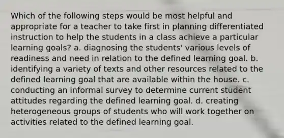 Which of the following steps would be most helpful and appropriate for a teacher to take first in planning differentiated instruction to help the students in a class achieve a particular learning goals? a. diagnosing the students' various levels of readiness and need in relation to the defined learning goal. b. identifying a variety of texts and other resources related to the defined learning goal that are available within the house. c. conducting an informal survey to determine current student attitudes regarding the defined learning goal. d. creating heterogeneous groups of students who will work together on activities related to the defined learning goal.