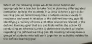 Which of the following steps would be most helpful and appropriate for a teacher to take first in planning differentiated instruction to help the students in a class achieve a particular learning goal A) determining their students various levels of readiness and need in relation to the defined learning goal B) identifying a variety of texts and other resources related to the defined learning goal that are available within the school C) conducting an informal survey to determine student attitudes regarding the defined learning goal D) creating heterogeneous groups of students who will work together on activities related to the defined learning goal