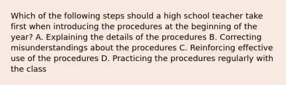 Which of the following steps should a high school teacher take first when introducing the procedures at the beginning of the year? A. Explaining the details of the procedures B. Correcting misunderstandings about the procedures C. Reinforcing effective use of the procedures D. Practicing the procedures regularly with the class