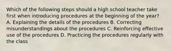 Which of the following steps should a high school teacher take first when introducing procedures at the beginning of the year? A. Explaining the details of the procedures B. Correcting misunderstandings about the procedures C. Reinforcing effective use of the procedures D. Practicing the procedures regularly with the class