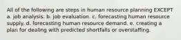 All of the following are steps in human resource planning EXCEPT a. job analysis. b. job evaluation. c. forecasting human resource supply. d. forecasting human resource demand. e. creating a plan for dealing with predicted shortfalls or overstaffing.